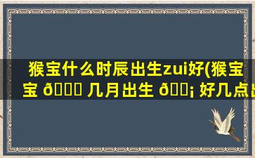 猴宝什么时辰出生zui
好(猴宝宝 🕊 几月出生 🐡 好几点出生的)
